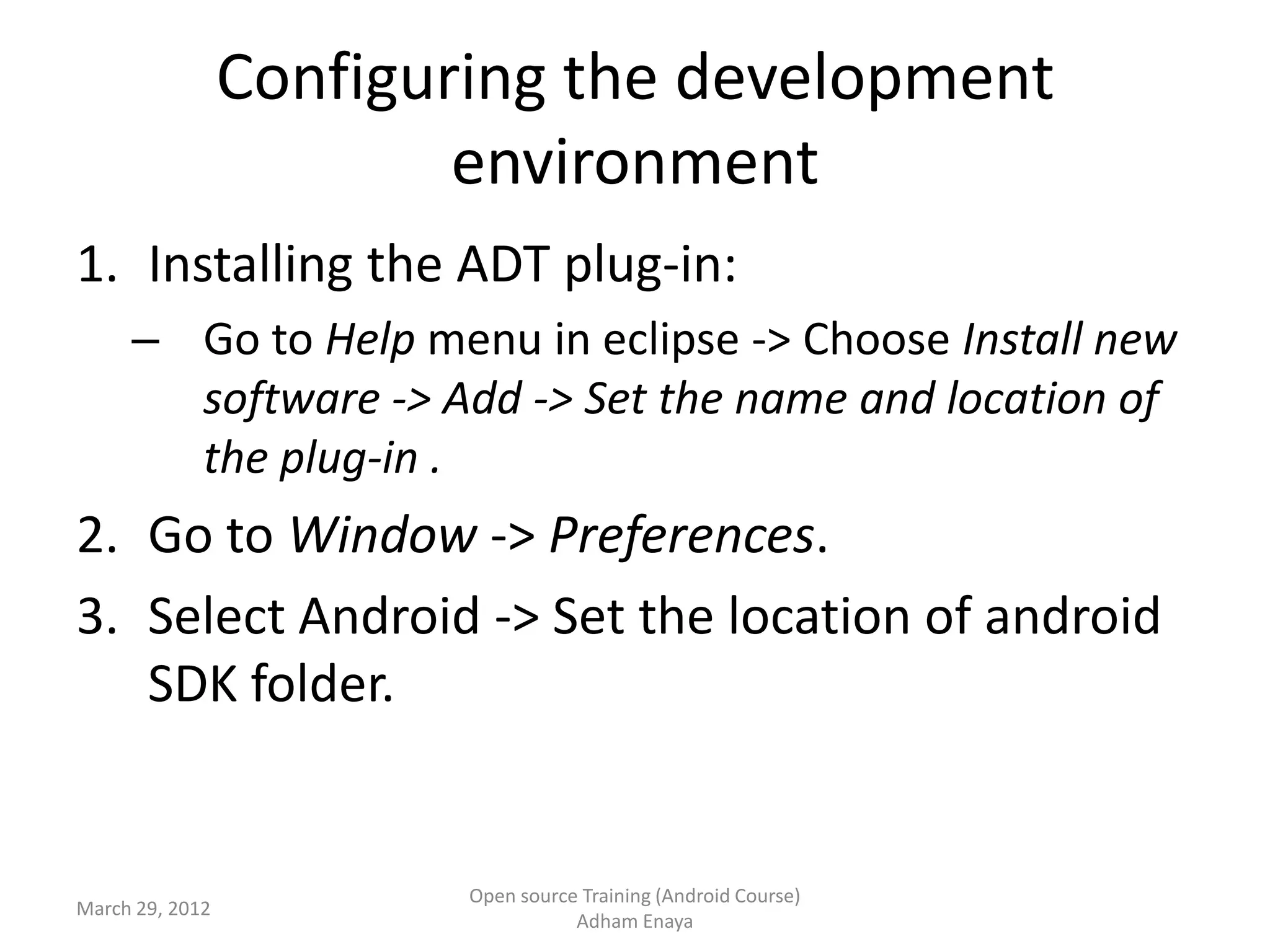 Configuring the development
                         environment
1. Installing the ADT plug-in:
     – Go to Help menu in eclipse -> Choose Install new
       software -> Add -> Set the name and location of
       the plug-in .
2. Go to Window -> Preferences.
3. Select Android -> Set the location of android
   SDK folder.


                         Open source Training (Android Course)
March 29, 2012
                                    Adham Enaya
 