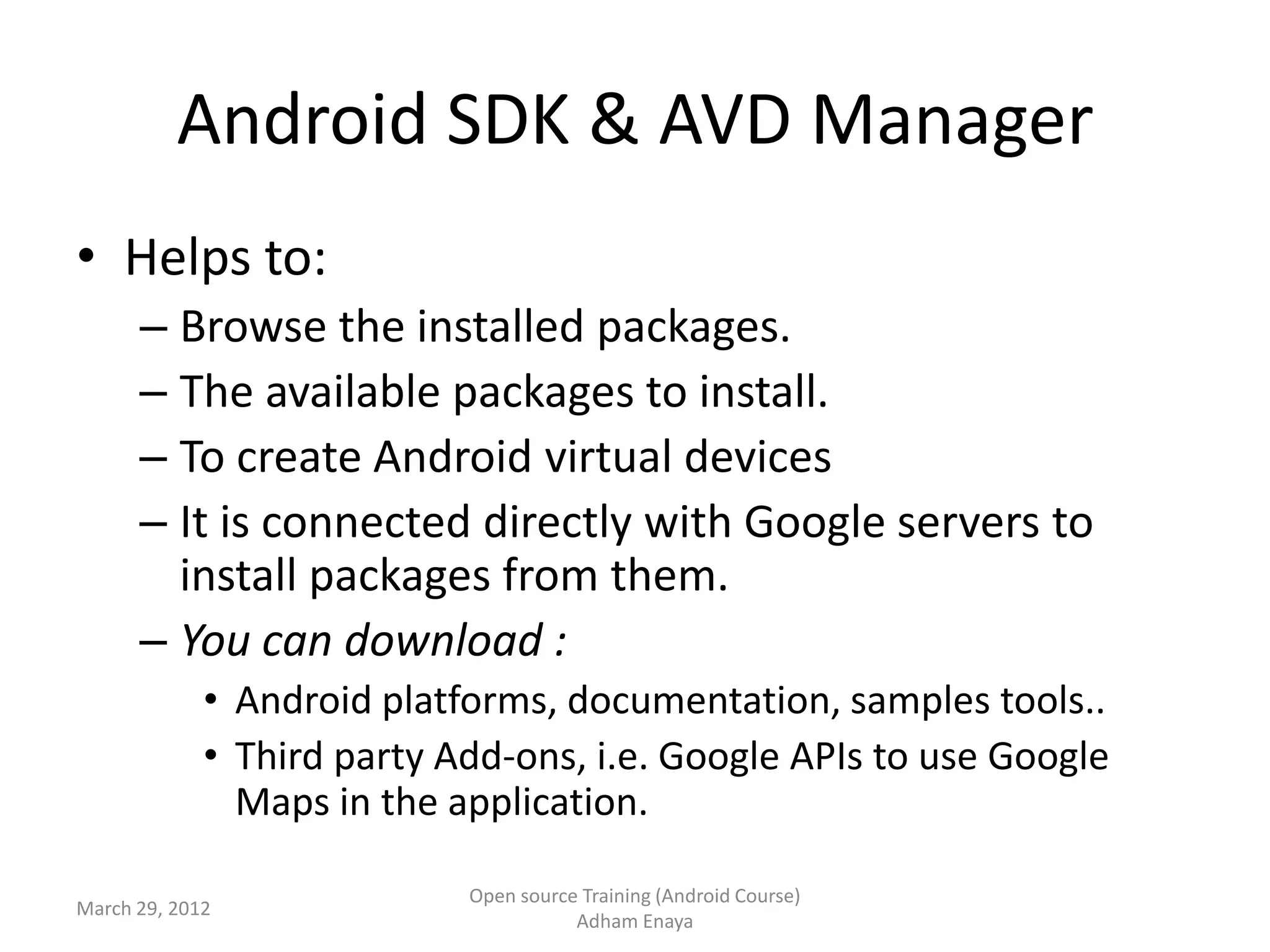 Android SDK & AVD Manager
• Helps to:
      – Browse the installed packages.
      – The available packages to install.
      – To create Android virtual devices
      – It is connected directly with Google servers to
        install packages from them.
      – You can download :
             • Android platforms, documentation, samples tools..
             • Third party Add-ons, i.e. Google APIs to use Google
               Maps in the application.

                            Open source Training (Android Course)
March 29, 2012
                                       Adham Enaya
 