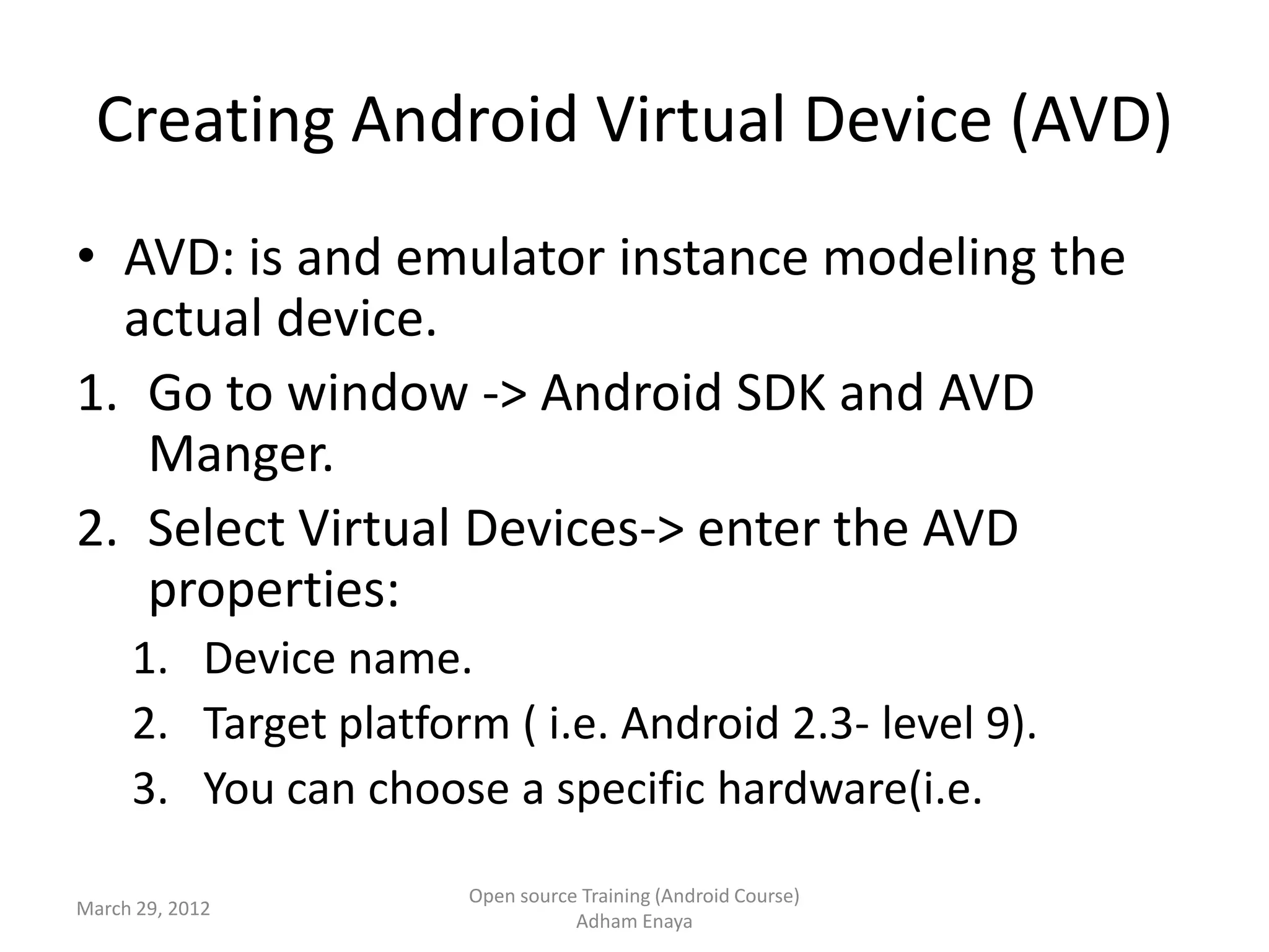 Creating Android Virtual Device (AVD)
• AVD: is and emulator instance modeling the
  actual device.
1. Go to window -> Android SDK and AVD
   Manger.
2. Select Virtual Devices-> enter the AVD
   properties:
     1. Device name.
     2. Target platform ( i.e. Android 2.3- level 9).
     3. You can choose a specific hardware(i.e.

                      Open source Training (Android Course)
March 29, 2012
                                 Adham Enaya
 