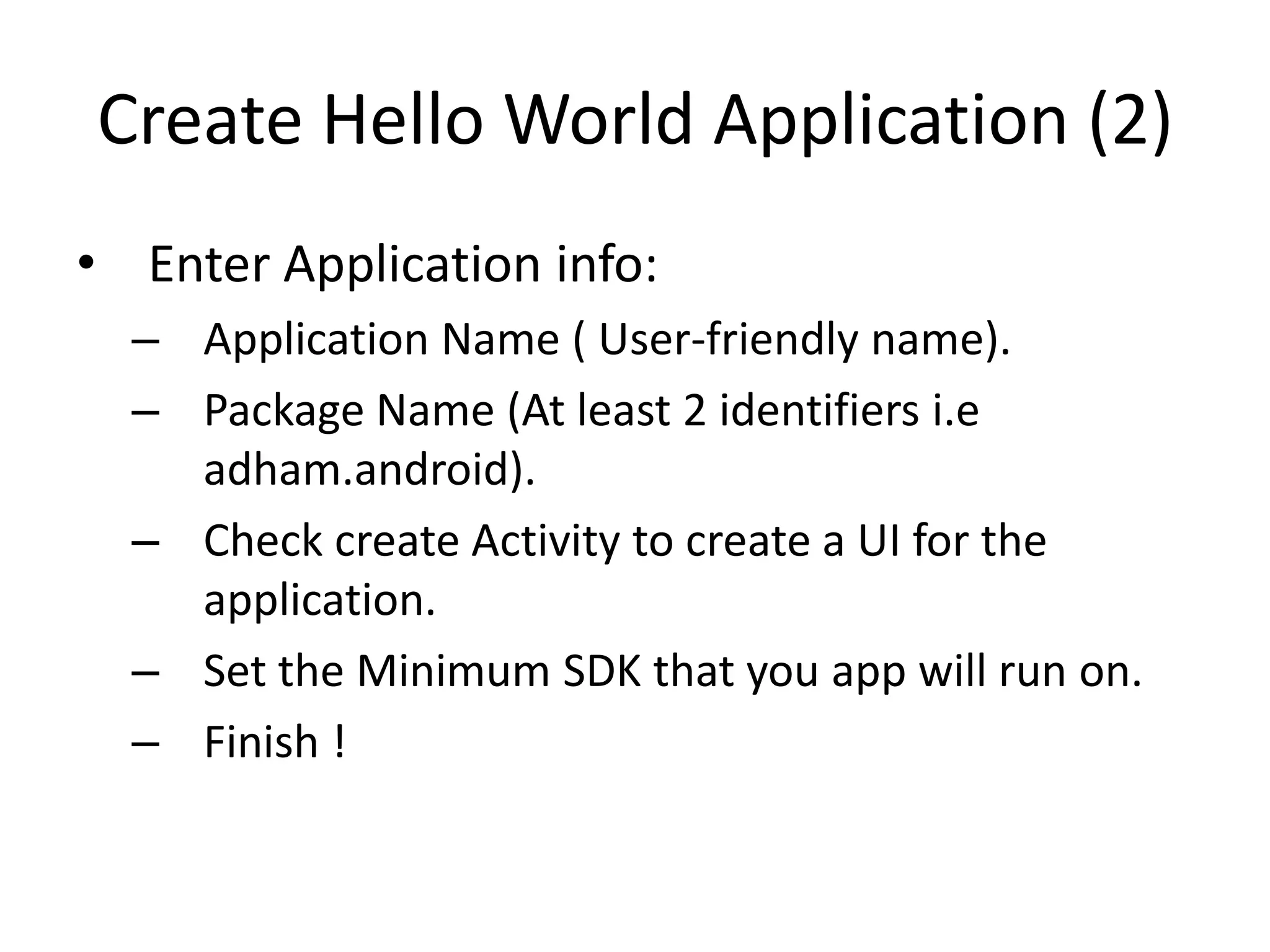 Create Hello World Application (2)
• Enter Application info:
  – Application Name ( User-friendly name).
  – Package Name (At least 2 identifiers i.e
    adham.android).
  – Check create Activity to create a UI for the
    application.
  – Set the Minimum SDK that you app will run on.
  – Finish !
 
