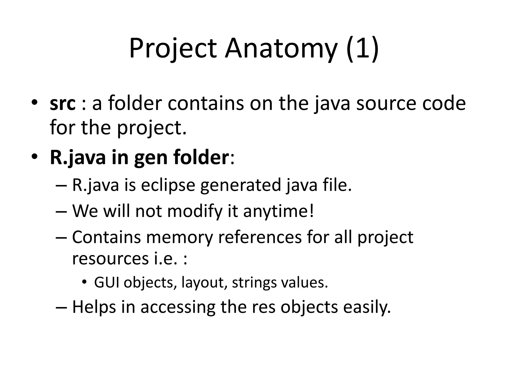 Project Anatomy (1)
• src : a folder contains on the java source code
  for the project.
• R.java in gen folder:
  – R.java is eclipse generated java file.
  – We will not modify it anytime!
  – Contains memory references for all project
    resources i.e. :
     • GUI objects, layout, strings values.
  – Helps in accessing the res objects easily.
 