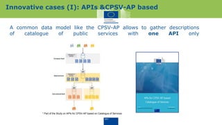 A common data model like the CPSV-AP allows to gather descriptions
of catalogue of public services with one API only
Innovative cases (I): APIs &CPSV-AP based
* Part of the Study on APIs for CPSV-AP based on Catalogue of Services
 