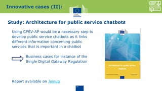 Study: Architecture for public service chatbots
Using CPSV-AP would be a necessary step to
develop public service chatbots as it links
different information concerning public
services that is important in a chatbot
Business cases for instance of the
Single Digital Gateway Regulation
Report available on Joinup
Innovative cases (II):
 