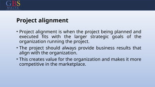 Project alignment
• Project alignment is when the project being planned and
executed fits with the larger strategic goals of the
organization running the project.
• The project should always provide business results that
align with the organization.
• This creates value for the organization and makes it more
competitive in the marketplace.
 