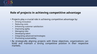 Role of projects in achieving competitive advantage
• Projects play a crucial role in achieving competitive advantage by:
• Driving innovation
• Reducing costs
• Enhancing customer satisfaction
• Improving agility
• Managing risks
• Developing talent
• Integrating advanced technologies
• Promoting sustainability.
• By strategically aligning projects with these objectives, organizations can
build and maintain a strong competitive position in their respective
markets.
 