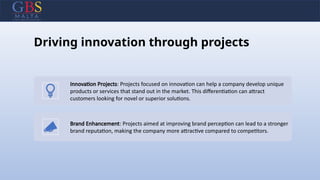 Driving innovation through projects
Innovation Projects: Projects focused on innovation can help a company develop unique
products or services that stand out in the market. This differentiation can attract
customers looking for novel or superior solutions.
Brand Enhancement: Projects aimed at improving brand perception can lead to a stronger
brand reputation, making the company more attractive compared to competitors.
 