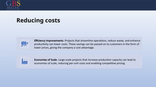 Reducing costs
Efficiency Improvements: Projects that streamline operations, reduce waste, and enhance
productivity can lower costs. These savings can be passed on to customers in the form of
lower prices, giving the company a cost advantage.
Economies of Scale: Large-scale projects that increase production capacity can lead to
economies of scale, reducing per-unit costs and enabling competitive pricing.
 