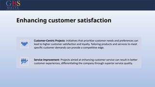Enhancing customer satisfaction
Customer-Centric Projects: Initiatives that prioritize customer needs and preferences can
lead to higher customer satisfaction and loyalty. Tailoring products and services to meet
specific customer demands can provide a competitive edge.
Service Improvement: Projects aimed at enhancing customer service can result in better
customer experiences, differentiating the company through superior service quality.
 