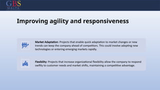 Improving agility and responsiveness
Market Adaptation: Projects that enable quick adaptation to market changes or new
trends can keep the company ahead of competitors. This could involve adopting new
technologies or entering emerging markets rapidly.
Flexibility: Projects that increase organizational flexibility allow the company to respond
swiftly to customer needs and market shifts, maintaining a competitive advantage.
 