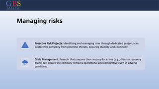 Managing risks
Proactive Risk Projects: Identifying and managing risks through dedicated projects can
protect the company from potential threats, ensuring stability and continuity.
Crisis Management: Projects that prepare the company for crises (e.g., disaster recovery
plans) can ensure the company remains operational and competitive even in adverse
conditions.
 