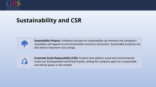 Sustainability and CSR
Sustainability Projects: Initiatives focused on sustainability can enhance the company’s
reputation and appeal to environmentally conscious consumers. Sustainable practices can
also lead to long-term cost savings.
Corporate Social Responsibility (CSR): Projects that address social and environmental
issues can build goodwill and brand loyalty, setting the company apart as a responsible
and ethical player in the market.
 