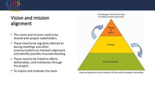 Vision and mission
alignment
• The vision and mission need to be
shared with project stakeholders.
• These need to be regularly referred to
during meetings and other
communications to maintain alignment
and identify possible misunderstanding.
• These need to be linked to efforts,
deliverables, and milestones through
the project.
• To inspire and motivate the team.
 