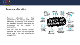 Resource allocation
• Resource allocation can help
organizations to manage costs more
effectively by ensuring that resources
are allocated based on their value and
importance to the project or
organization.
• This can help to prevent wasteful
spending and ensure that resources are
being used in the most cost-effective
way possible.
 