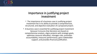 Importance in justifying project
investment
• The importance of a business case in justifying project
investment lies in its ability to provide a comprehensive,
structured, and objective evaluation of a proposed project.
• A business case is essential for justifying project investment
because it ensures that decisions are based on
comprehensive analysis, aligns projects with strategic goals,
optimizes resource allocation, manages risks, promotes
accountability, measures performance, gains stakeholder
support, and provides financial justification.
 