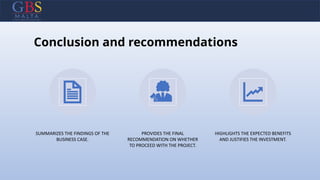 Conclusion and recommendations
SUMMARIZES THE FINDINGS OF THE
BUSINESS CASE.
PROVIDES THE FINAL
RECOMMENDATION ON WHETHER
TO PROCEED WITH THE PROJECT.
HIGHLIGHTS THE EXPECTED BENEFITS
AND JUSTIFIES THE INVESTMENT.
 