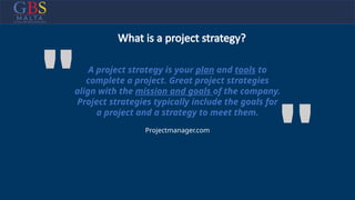 A project strategy is your plan and tools to
complete a project. Great project strategies
align with the mission and goals of the company.
Project strategies typically include the goals for
a project and a strategy to meet them.
''
" Projectmanager.com
What is a project strategy?
 