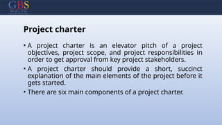 Project charter
• A project charter is an elevator pitch of a project
objectives, project scope, and project responsibilities in
order to get approval from key project stakeholders.
• A project charter should provide a short, succinct
explanation of the main elements of the project before it
gets started.
• There are six main components of a project charter.
 