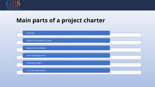 Main parts of a project charter
Overview
Outline of the project's scope
Approximate schedule
List of anticipated risks
Estimated budget
List of key stakeholders.
 