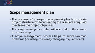 Scope management plan
• The purpose of a scope management plan is to create
project structure by documenting the resources required
to achieve the project objectives.
• The scope management plan will also reduce the chance
of scope creep.
• A scope management process helps to avoid common
problems (including constantly changing requirements).
 