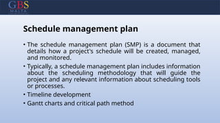 Schedule management plan
• The schedule management plan (SMP) is a document that
details how a project's schedule will be created, managed,
and monitored.
• Typically, a schedule management plan includes information
about the scheduling methodology that will guide the
project and any relevant information about scheduling tools
or processes.
• Timeline development
• Gantt charts and critical path method
 