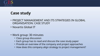 Case study
• PROJECT MANAGEMENT AND ITS STRATEGIES IN GLOBAL
ORGANISATION: CASE STUDY
• Novartis Global IT
• Work group: 30 minutes
• Class group discussion
• Each group has to read and discuss the case study paper
• Provide an overview of the company and project approaches
• How does this company align strategy to project management?
 