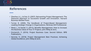 • Shenhar, A. J., & Dvir, D. (2007). Reinventing Project Management: The
Diamond Approach to Successful Growth and Innovation. Harvard
Business Review Press.
• Turner, R. (2009). The Handbook of Project-Based Management:
Leading Strategic Change in Organizations. McGraw-Hill Professional.
• Ward, J., & Daniel, E. (2012). Benefits Management: How to Increase
the Business Value of Your IT Projects. John Wiley & Sons.
• Emmerich, F. (2016). Project Business Case: Second Edition. BPB
Publications.
• Kerzner, H. (2018). Project Management Best Practices: Achieving
Global Excellence. John Wiley & Sons.
References
 