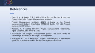 • Pinto, J. K., & Slevin, D. P. (1988). Critical Success Factors Across the
Project Life Cycle. Project Management Institute.
• Project Management Institute. (2021). A Guide to the Project
Management Body of Knowledge (PMBOK® Guide) (7th ed.). Project
Management Institute.
• Wysocki, R. K. (2019). Effective Project Management: Traditional,
Agile, Extreme. John Wiley & Sons.
• Association for Project Management (2020) The APM Body of
knowledge, association for Project Management.
• Bhargove, A. (2018, February). Project procurement: a real-world
guide for procurement skills. Project Management Institute.
References
 