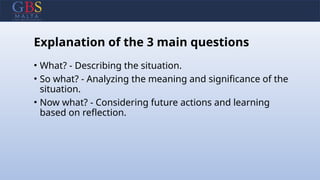 Explanation of the 3 main questions
• What? - Describing the situation.
• So what? - Analyzing the meaning and significance of the
situation.
• Now what? - Considering future actions and learning
based on reflection.
 