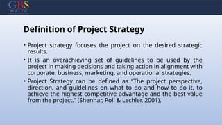 Definition of Project Strategy
• Project strategy focuses the project on the desired strategic
results.
• It is an overachieving set of guidelines to be used by the
project in making decisions and taking action in alignment with
corporate, business, marketing, and operational strategies.
• Project Strategy can be defined as “The project perspective,
direction, and guidelines on what to do and how to do it, to
achieve the highest competitive advantage and the best value
from the project.” (Shenhar, Poli & Lechler, 2001).
 