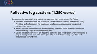Reflective log sections (1,250 words)
• Concerning the case study and project management plan you produced for Part A:
• Provide a self-reflection on the challenges you faced when working on the case study.
• Provide a self-reflection on the challenges you face when developing your project
management plan.
• Reflect on what you would have done differently and why? What difference would this
have made to your project management plan?
• Devise an action plan based on steps that someone else could follow when developing a
project management plan. The action plan should include steps/stages, action and
resources as shown below.
 