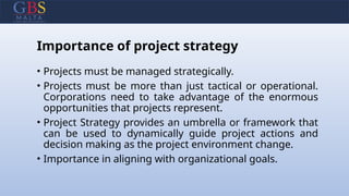 Importance of project strategy
• Projects must be managed strategically.
• Projects must be more than just tactical or operational.
Corporations need to take advantage of the enormous
opportunities that projects represent.
• Project Strategy provides an umbrella or framework that
can be used to dynamically guide project actions and
decision making as the project environment change.
• Importance in aligning with organizational goals.
 