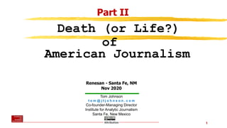 1
Tom Johnson
t o m @ j t j o h n s o n . c o m
Co-founder-Managing Director
Institute for Analytic Journalism
Santa Fe, New Mexico
Renesan - Santa Fe, NM
Nov 2020
Death (or Life?)
of
American Journalism
Part II
 