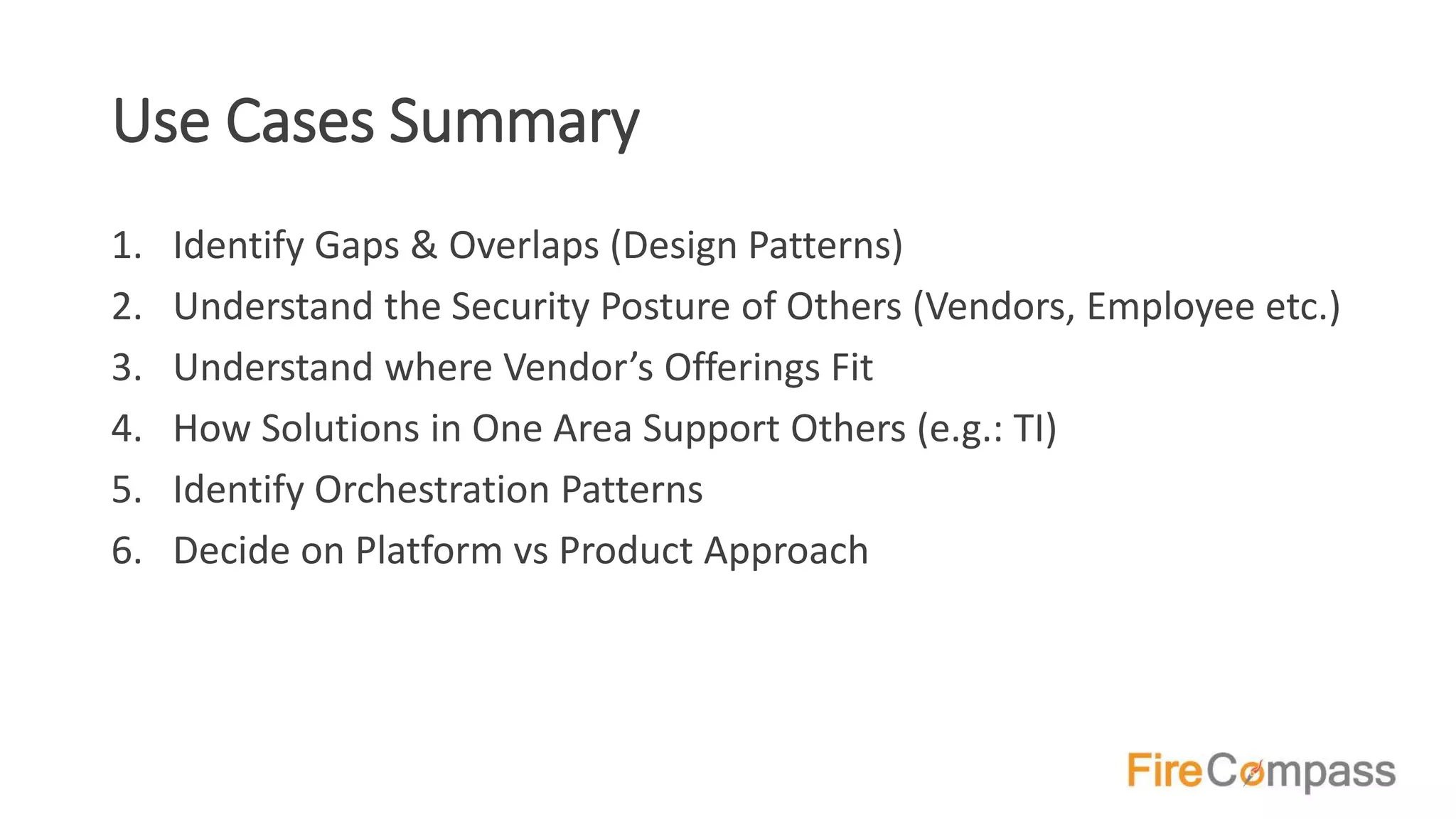 Use Cases Summary
1. Identify Gaps & Overlaps (Design Patterns)
2. Understand the Security Posture of Others (Vendors, Employee etc.)
3. Understand where Vendor’s Offerings Fit
4. How Solutions in One Area Support Others (e.g.: TI)
5. Identify Orchestration Patterns
6. Decide on Platform vs Product Approach
 