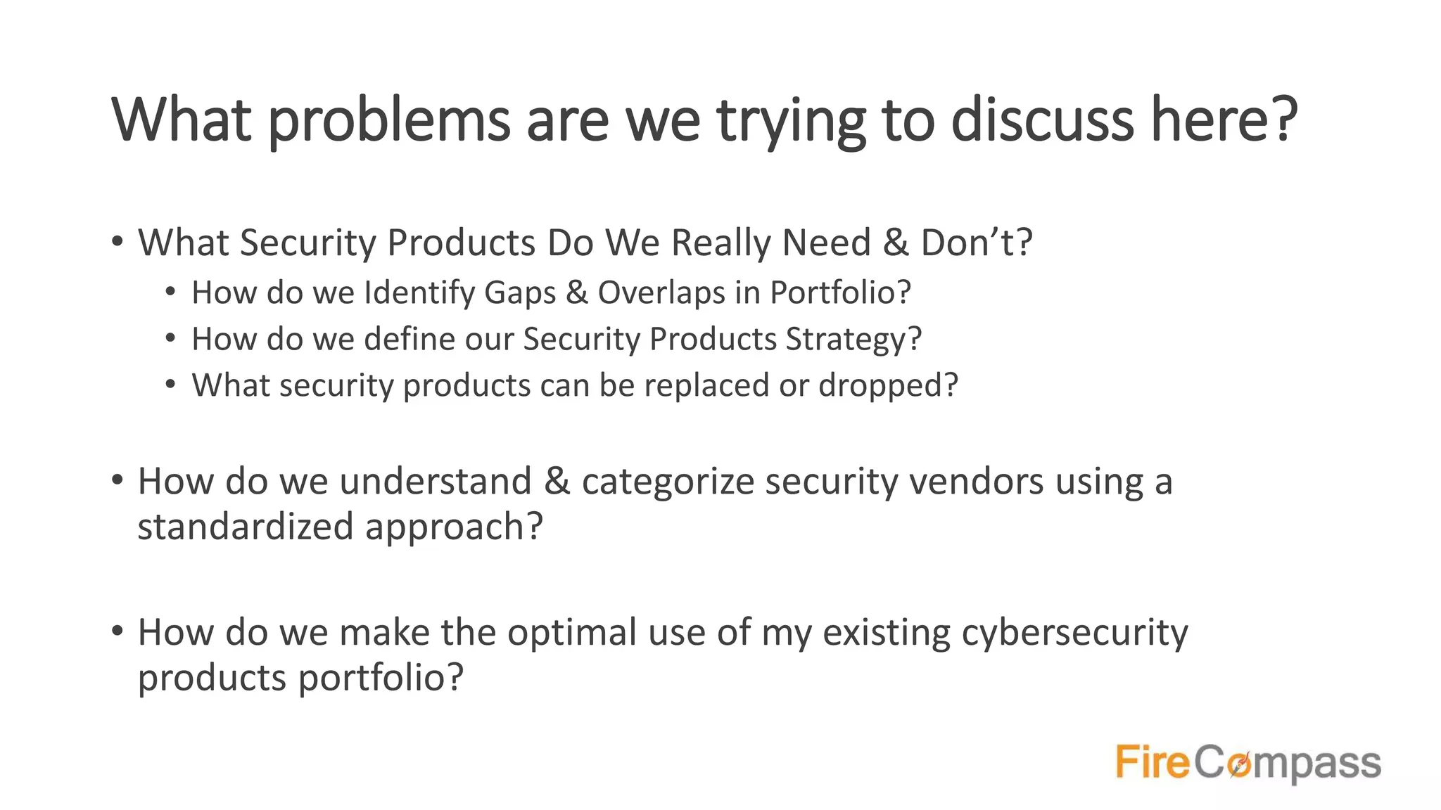 What problems are we trying to discuss here?
• What Security Products Do We Really Need & Don’t?
• How do we Identify Gaps & Overlaps in Portfolio?
• How do we define our Security Products Strategy?
• What security products can be replaced or dropped?
• How do we understand & categorize security vendors using a
standardized approach?
• How do we make the optimal use of my existing cybersecurity
products portfolio?
 