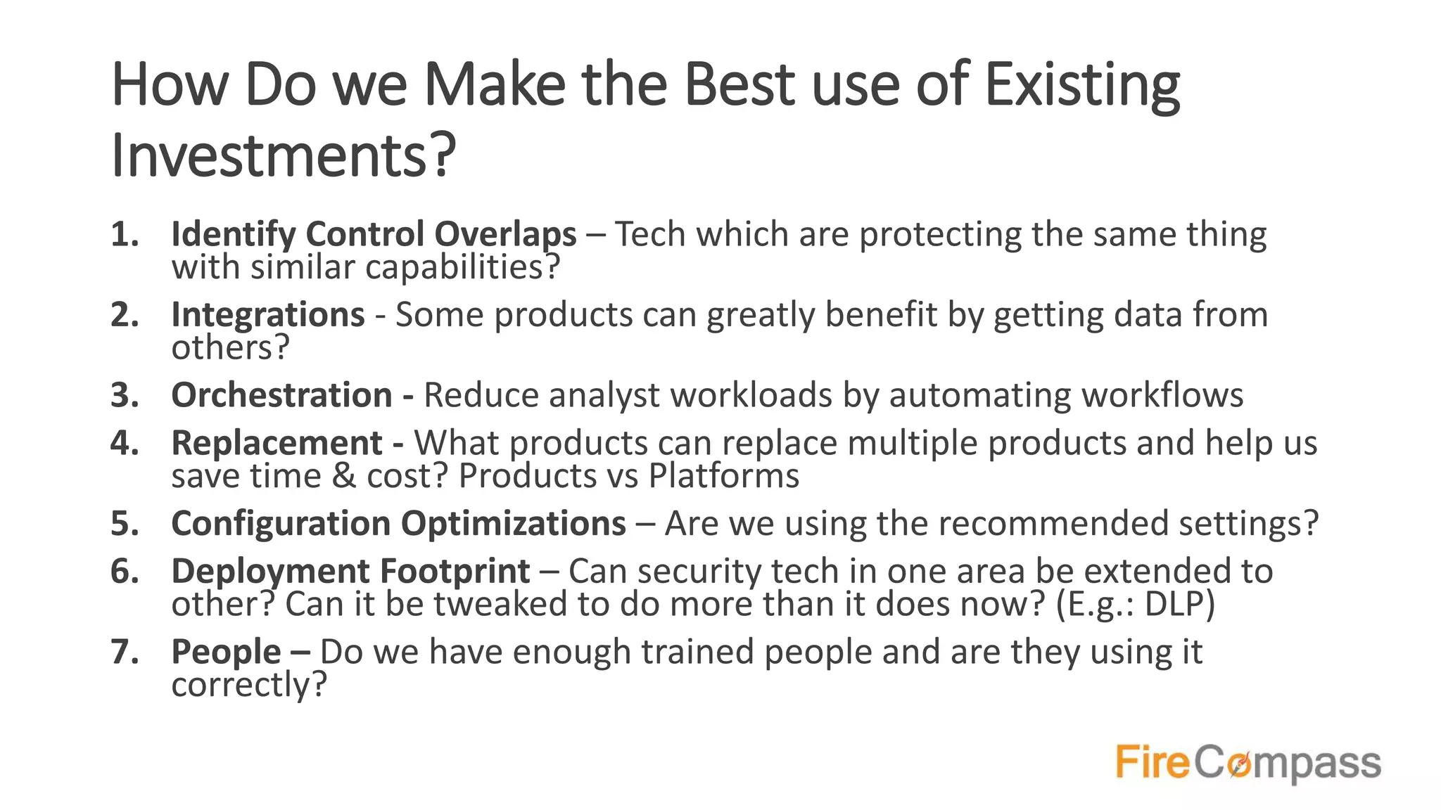 How Do we Make the Best use of Existing
Investments?
1. Identify Control Overlaps – Tech which are protecting the same thing
with similar capabilities?
2. Integrations - Some products can greatly benefit by getting data from
others?
3. Orchestration - Reduce analyst workloads by automating workflows
4. Replacement - What products can replace multiple products and help us
save time & cost? Products vs Platforms
5. Configuration Optimizations – Are we using the recommended settings?
6. Deployment Footprint – Can security tech in one area be extended to
other? Can it be tweaked to do more than it does now? (E.g.: DLP)
7. People – Do we have enough trained people and are they using it
correctly?
 