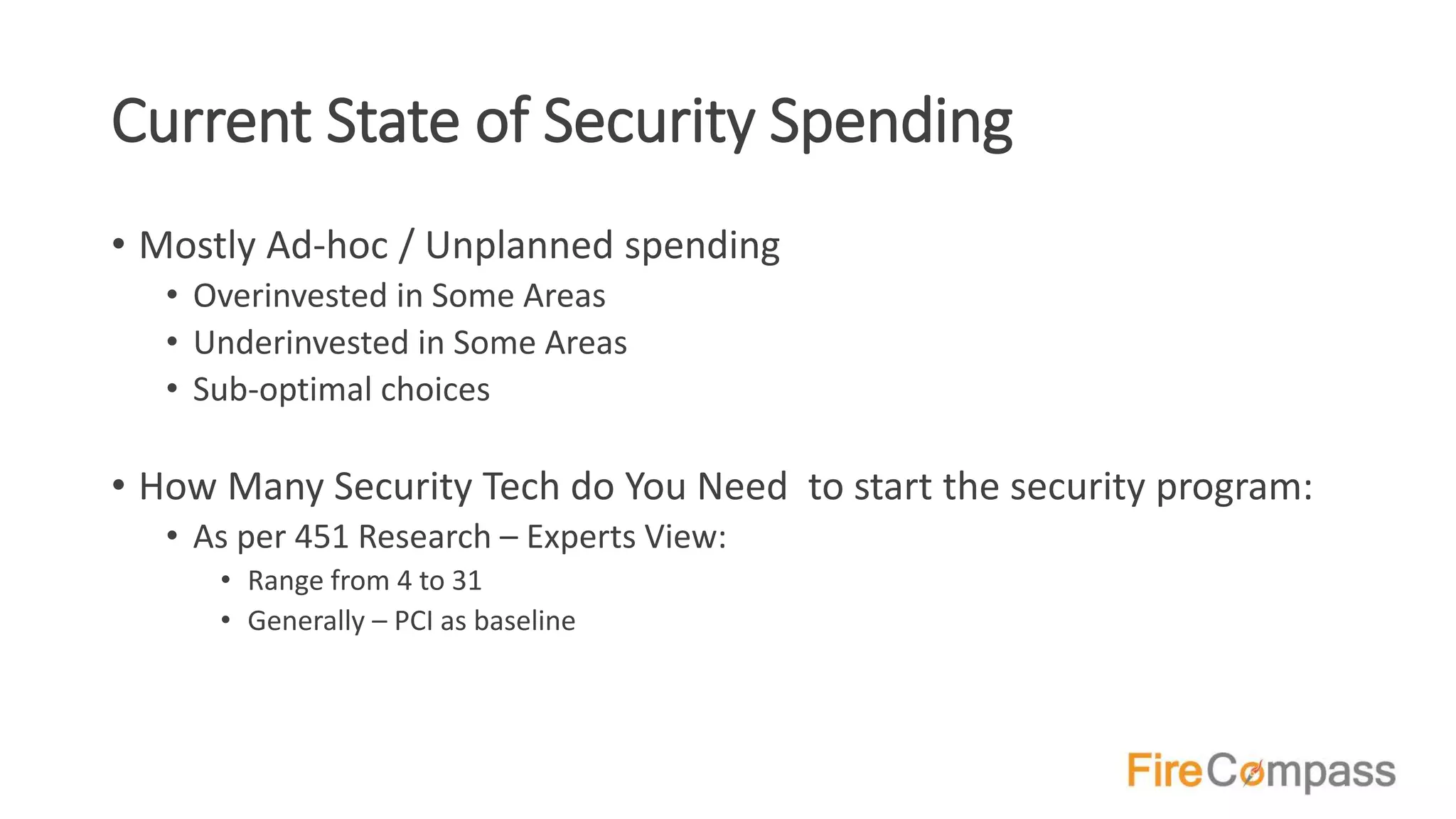 Current State of Security Spending
• Mostly Ad-hoc / Unplanned spending
• Overinvested in Some Areas
• Underinvested in Some Areas
• Sub-optimal choices
• How Many Security Tech do You Need to start the security program:
• As per 451 Research – Experts View:
• Range from 4 to 31
• Generally – PCI as baseline
 