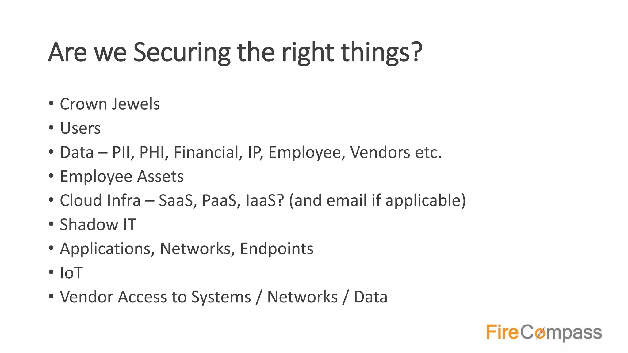 Are we Securing the right things?
• Crown Jewels
• Users
• Data – PII, PHI, Financial, IP, Employee, Vendors etc.
• Employee Assets
• Cloud Infra – SaaS, PaaS, IaaS? (and email if applicable)
• Shadow IT
• Applications, Networks, Endpoints
• IoT
• Vendor Access to Systems / Networks / Data
 