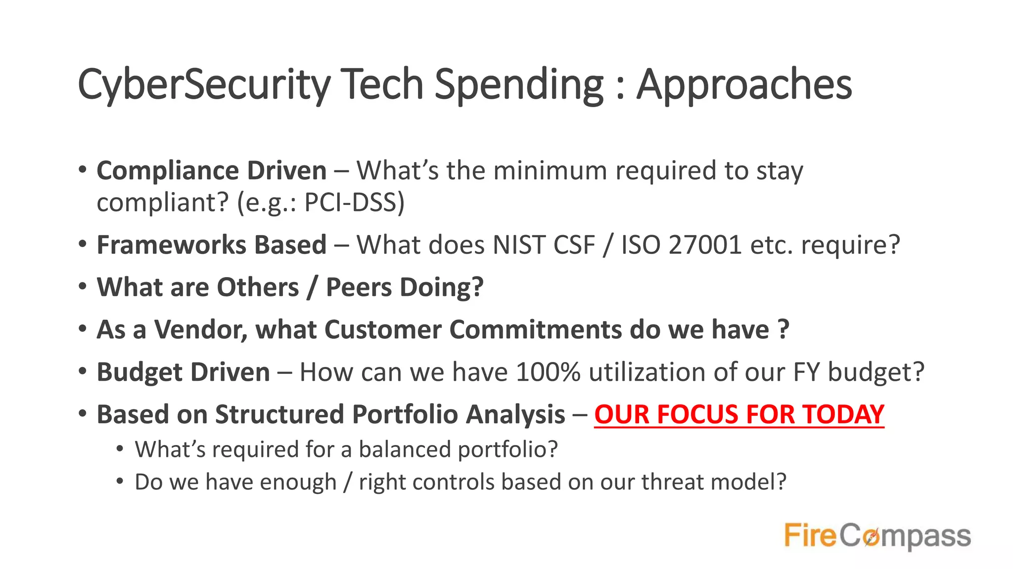 CyberSecurity Tech Spending : Approaches
• Compliance Driven – What’s the minimum required to stay
compliant? (e.g.: PCI-DSS)
• Frameworks Based – What does NIST CSF / ISO 27001 etc. require?
• What are Others / Peers Doing?
• As a Vendor, what Customer Commitments do we have ?
• Budget Driven – How can we have 100% utilization of our FY budget?
• Based on Structured Portfolio Analysis – OUR FOCUS FOR TODAY
• What’s required for a balanced portfolio?
• Do we have enough / right controls based on our threat model?
 