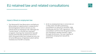 Employment law update
42
EU retained law and related consultations
> The Retained EU law (Revocation and Reform)
Bill provides an opportunity to review the EU-
derived legislation which remains on the
statute book as retained EU law. Although the
"sunset clause" in the Bill has now been
scrapped, meaning that retained EU law will
not be automatically revoked at the end of
2023, the government has instead set out a list
of some 600 pieces of legislation which will be
revoked once the Bill is enacted.
> As far as employment law is concerned, on
12 May 2023, the DBT published a
consultation on reforms to the WTR 1998,
holiday pay and the TUPE regulations. This
consultation confirms that the government is
not intending to weaken workers' rights
through this process. The vast majority of
retained EU employment law will be
preserved.
Impact of Brexit on employment law:
 