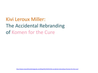 Kivi Leroux Miller:
The Accidental Rebranding
of Komen for the Cure




    http://www.nonprofitmarketingguide.com/blog/2012/02/01/the-accidental-rebranding-of-komen-for-the-cure/
 
