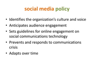 social media policy
• Identifies the organization’s culture and voice
• Anticipates audience engagement
• Sets guidelines for online engagement on
  social communications technology
• Prevents and responds to communications
  crisis
• Adapts over time
 