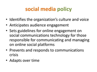 social media policy
• Identifies the organization’s culture and voice
• Anticipates audience engagement
• Sets guidelines for online engagement on
  social communications technology for those
  responsible for communicating and managing
  on online social platforms
• Prevents and responds to communications
  crisis
• Adapts over time
 