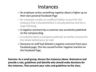 Instances
        – An employee writes something negative about a higher up on
          their own personal Facebook Page
        – An employee creates an unofficial twitter account for the
          company that is discovered but is actually positive and has a
          large following.
        – A negative comment by a customer was accidently published
          on the company blog.
        – A customer posts a complaint publically on twitter account for
          the whole twitterverse to read.
        – Someone on staff had deleted a negative comment from your
          Facebook page, This has caused further negative reaction on
          the Facebook Page.


Exercise: As a small group, discuss the instances above. Brainstorm and
provide a rule, guidelines and identify who should make decisions for
the instances. Then present your rules and guidelines to the class.
 