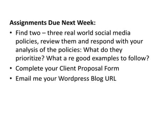 Assignments Due Next Week:
• Find two – three real world social media
  policies, review them and respond with your
  analysis of the policies: What do they
  prioritize? What a re good examples to follow?
• Complete your Client Proposal Form
• Email me your Wordpress Blog URL
 