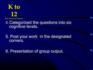 4. Categorized the questions into six
cognitive levels.
5. Post your work in the designated
corners.
6. Presentation of group output.
K toK to
1212Basic Education ProgramBasic Education Program
 