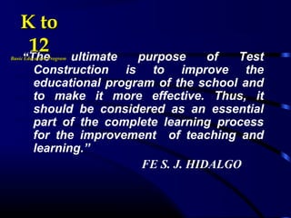 “The ultimate purpose of Test
Construction is to improve the
educational program of the school and
to make it more effective. Thus, it
should be considered as an essential
part of the complete learning process
for the improvement of teaching and
learning.”
FE S. J. HIDALGO
K toK to
1212Basic Education ProgramBasic Education Program
 