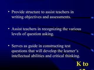 • Provide structure to assist teachers in
writing objectives and assessments.
• Assist teachers in recognizing the various
levels of question asking.
• Serves as guide in constructing test
questions that will develop the learner’s
intellectual abilities and critical thinking.
K toK to
 