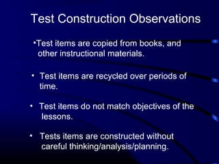 Test Construction Observations
• Test items are recycled over periods of
time.
•Test items are copied from books, and
other instructional materials.
• Test items do not match objectives of the
lessons.
• Tests items are constructed without
careful thinking/analysis/planning.
 
