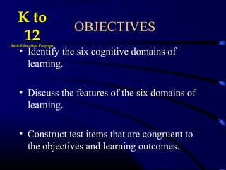 OBJECTIVES
• Identify the six cognitive domains of
learning.
• Discuss the features of the six domains of
learning.
• Construct test items that are congruent to
the objectives and learning outcomes.
K toK to
1212Basic Education ProgramBasic Education Program
 