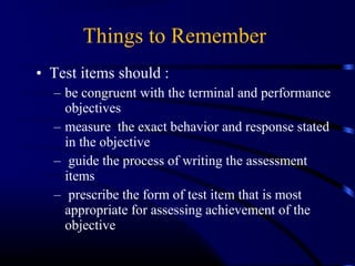• Test items should :
– be congruent with the terminal and performance
objectives
– measure the exact behavior and response stated
in the objective
– guide the process of writing the assessment
items
– prescribe the form of test item that is most
appropriate for assessing achievement of the
objective
Things to Remember:
 